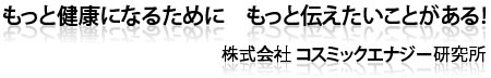 健康になるために もっと伝えたいことがある!株式会社コスミックエナジー研究所